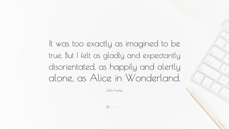 John Fowles Quote: “It was too exactly as imagined to be true. But I felt as gladly and expectantly disorientated, as happily and alertly alone, as Alice in Wonderland.”