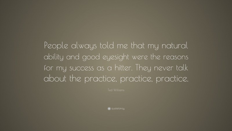 Ted Williams Quote: “People always told me that my natural ability and good eyesight were the reasons for my success as a hitter. They never talk about the practice, practice, practice.”