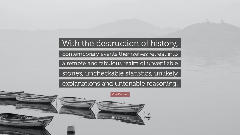Guy Debord Quote: “With the destruction of history, contemporary events themselves retreat into a remote and fabulous realm of unverifiable stories, uncheckable statistics, unlikely explanations and untenable reasoning.”