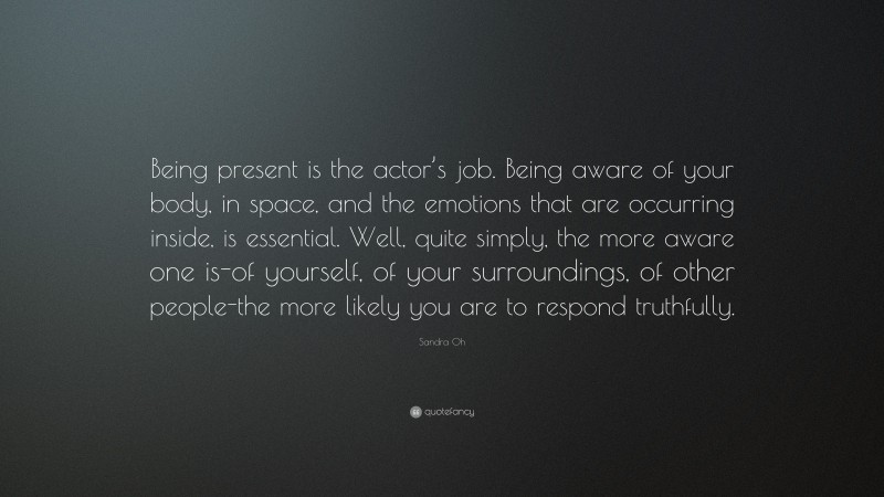 Sandra Oh Quote: “Being present is the actor’s job. Being aware of your body, in space, and the emotions that are occurring inside, is essential. Well, quite simply, the more aware one is-of yourself, of your surroundings, of other people-the more likely you are to respond truthfully.”