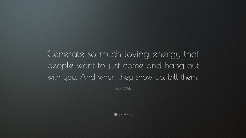 Stuart Wilde Quote: “Generate so much loving energy that people want to just come and hang out with you. And when they show up, bill them!”