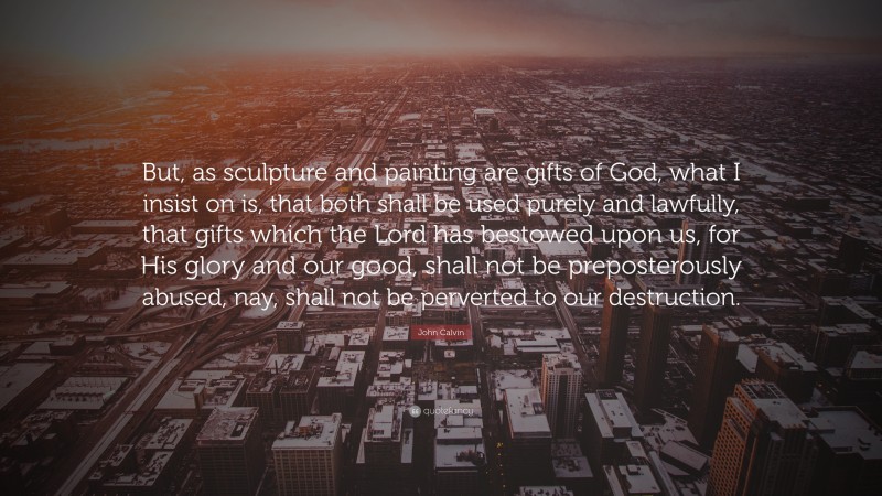 John Calvin Quote: “But, as sculpture and painting are gifts of God, what I insist on is, that both shall be used purely and lawfully, that gifts which the Lord has bestowed upon us, for His glory and our good, shall not be preposterously abused, nay, shall not be perverted to our destruction.”