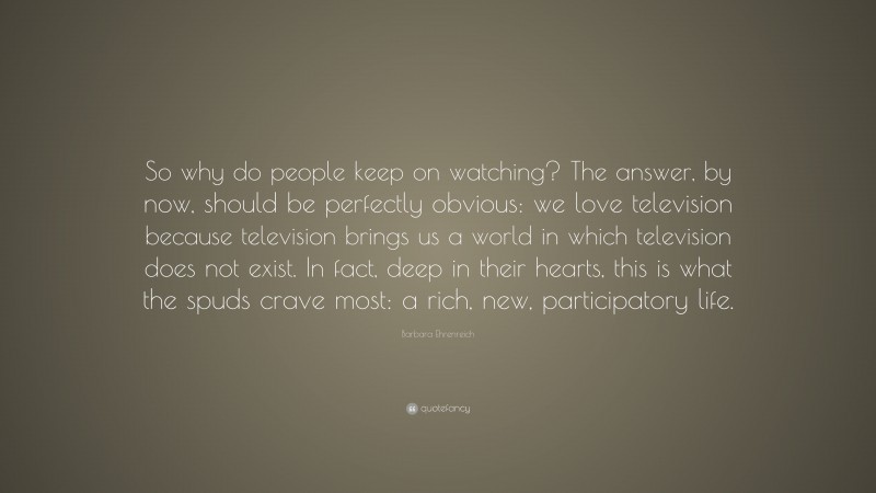 Barbara Ehrenreich Quote: “So why do people keep on watching? The answer, by now, should be perfectly obvious: we love television because television brings us a world in which television does not exist. In fact, deep in their hearts, this is what the spuds crave most: a rich, new, participatory life.”