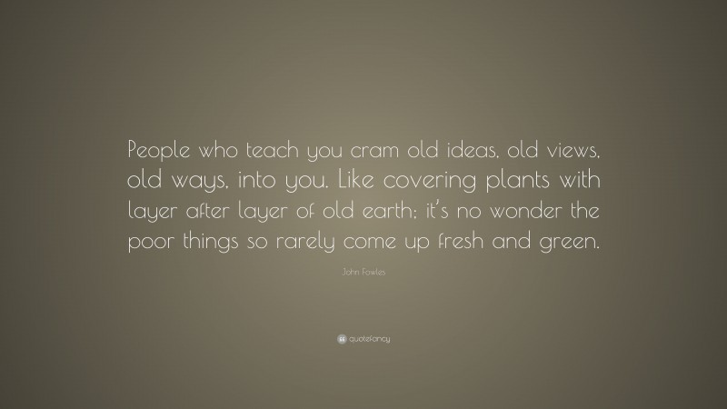 John Fowles Quote: “People who teach you cram old ideas, old views, old ways, into you. Like covering plants with layer after layer of old earth; it’s no wonder the poor things so rarely come up fresh and green.”
