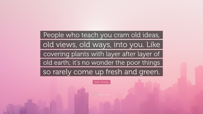 John Fowles Quote: “People who teach you cram old ideas, old views, old ways, into you. Like covering plants with layer after layer of old earth; it’s no wonder the poor things so rarely come up fresh and green.”