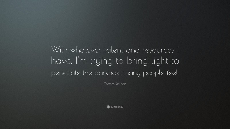 Thomas Kinkade Quote: “With whatever talent and resources I have, I’m trying to bring light to penetrate the darkness many people feel.”