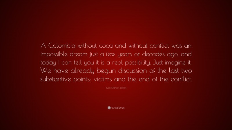 Juan Manuel Santos Quote: “A Colombia without coca and without conflict was an impossible dream just a few years or decades ago, and today I can tell you it is a real possibility. Just imagine it. We have already begun discussion of the last two substantive points: victims and the end of the conflict.”