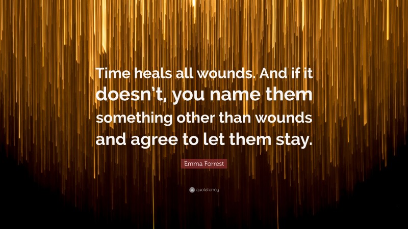 Emma Forrest Quote: “Time heals all wounds. And if it doesn’t, you name them something other than wounds and agree to let them stay.”