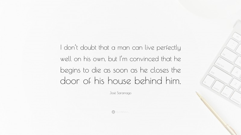 José Saramago Quote: “I don’t doubt that a man can live perfectly well on his own, but I’m convinced that he begins to die as soon as he closes the door of his house behind him.”