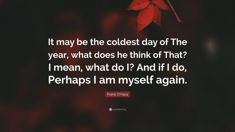 Frank O'Hara Quote: “It may be the coldest day of The year, what does he think of That? I mean, what do I? And if I do, Perhaps I am myself again.”