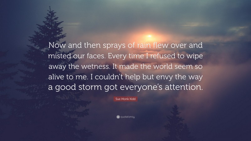 Sue Monk Kidd Quote: “Now and then sprays of rain flew over and misted our faces. Every time I refused to wipe away the wetness. It made the world seem so alive to me. I couldn’t help but envy the way a good storm got everyone’s attention.”