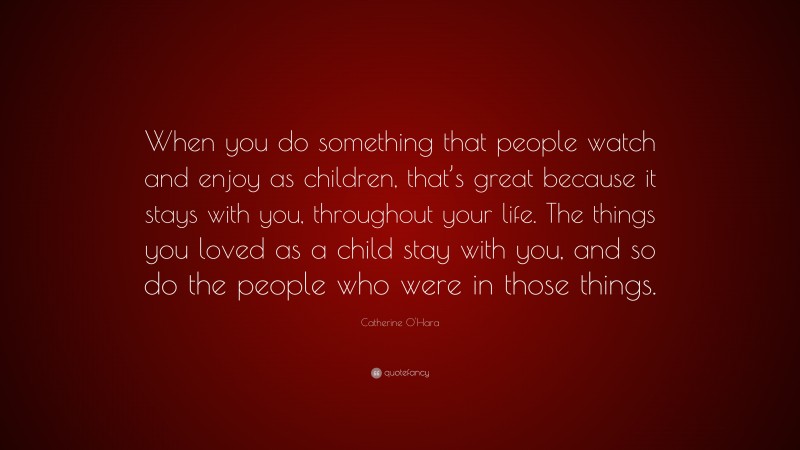 Catherine O'Hara Quote: “When you do something that people watch and enjoy as children, that’s great because it stays with you, throughout your life. The things you loved as a child stay with you, and so do the people who were in those things.”
