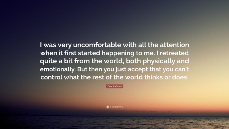 Dennis Quaid Quote: “I was very uncomfortable with all the attention when it first started happening to me. I retreated quite a bit from the world, both physically and emotionally. But then you just accept that you can’t control what the rest of the world thinks or does.”