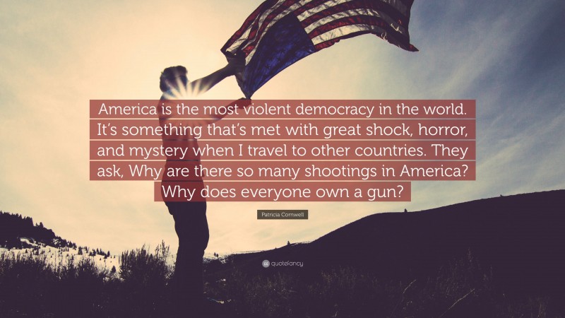 Patricia Cornwell Quote: “America is the most violent democracy in the world. It’s something that’s met with great shock, horror, and mystery when I travel to other countries. They ask, Why are there so many shootings in America? Why does everyone own a gun?”