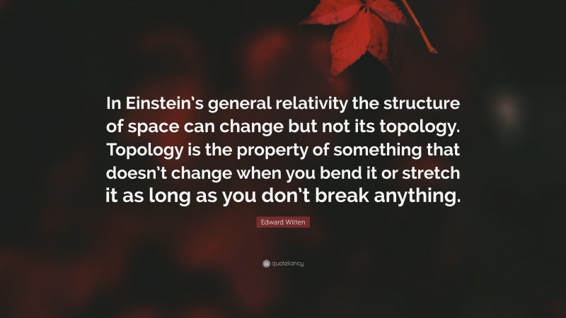 Edward Witten Quote: “In Einstein’s general relativity the structure of space can change but not its topology. Topology is the property of something that doesn’t change when you bend it or stretch it as long as you don’t break anything.”