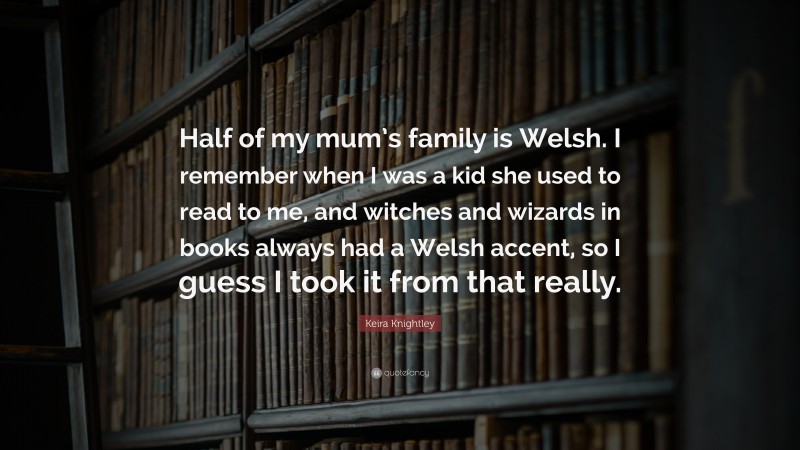 Keira Knightley Quote: “Half of my mum’s family is Welsh. I remember when I was a kid she used to read to me, and witches and wizards in books always had a Welsh accent, so I guess I took it from that really.”