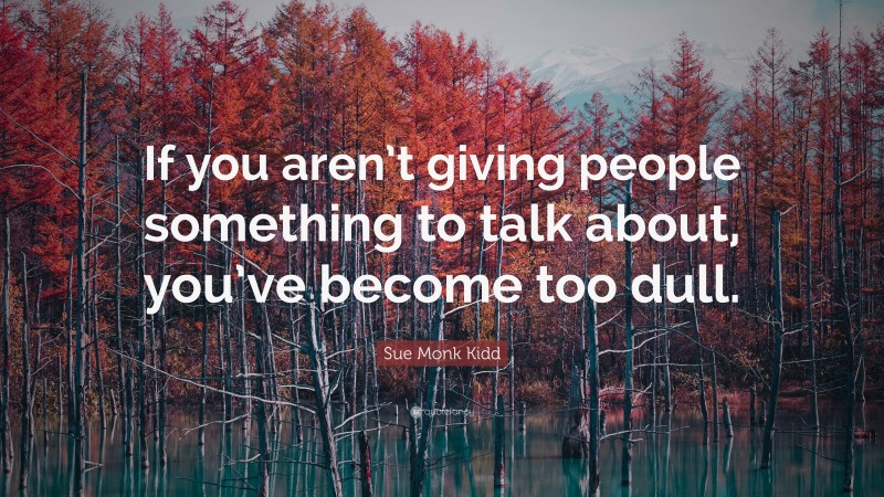 Sue Monk Kidd Quote: “If you aren’t giving people something to talk about, you’ve become too dull.”