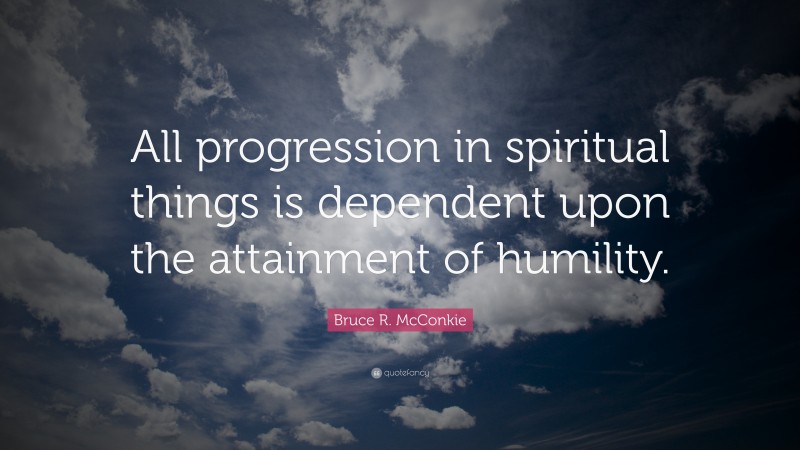 Bruce R. McConkie Quote: “All progression in spiritual things is dependent upon the attainment of humility.”