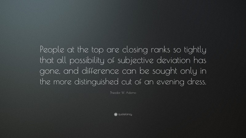 Theodor W. Adorno Quote: “People at the top are closing ranks so tightly that all possibility of subjective deviation has gone, and difference can be sought only in the more distinguished cut of an evening dress.”
