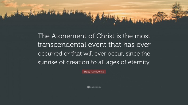 Bruce R. McConkie Quote: “The Atonement of Christ is the most transcendental event that has ever occurred or that will ever occur, since the sunrise of creation to all ages of eternity.”