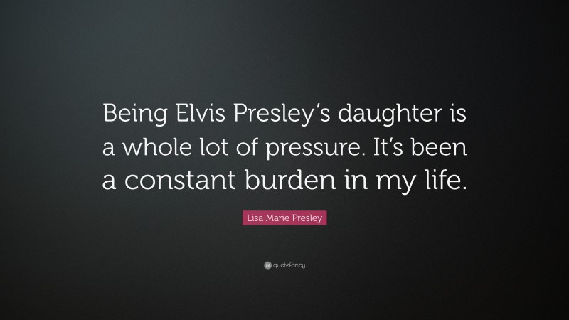 Lisa Marie Presley Quote: “Being Elvis Presley’s daughter is a whole lot of pressure. It’s been a constant burden in my life.”