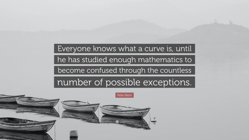 Felix Klein Quote: “Everyone knows what a curve is, until he has studied enough mathematics to become confused through the countless number of possible exceptions.”