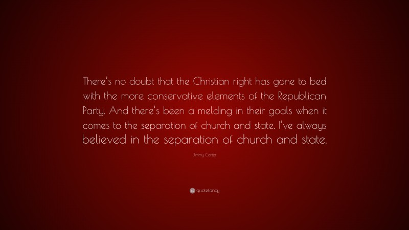 Jimmy Carter Quote: “There’s no doubt that the Christian right has gone to bed with the more conservative elements of the Republican Party. And there’s been a melding in their goals when it comes to the separation of church and state. I’ve always believed in the separation of church and state.”