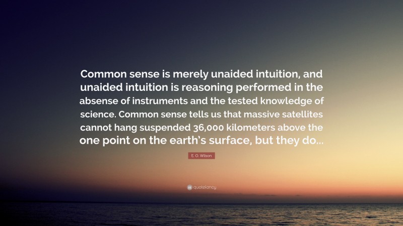 E. O. Wilson Quote: “Common sense is merely unaided intuition, and unaided intuition is reasoning performed in the absense of instruments and the tested knowledge of science. Common sense tells us that massive satellites cannot hang suspended 36,000 kilometers above the one point on the earth’s surface, but they do...”