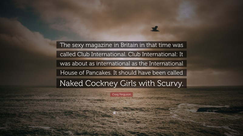 Craig Ferguson Quote: “The sexy magazine in Britain in that time was called Club International. Club International: It was about as international as the International House of Pancakes. It should have been called Naked Cockney Girls with Scurvy.”