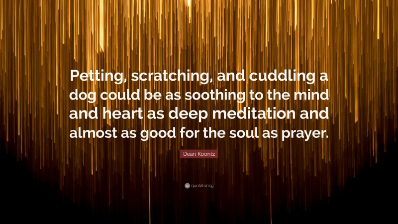 Dean Koontz Quote: “Petting, scratching, and cuddling a dog could be as soothing to the mind and heart as deep meditation and almost as good for the soul as prayer.”