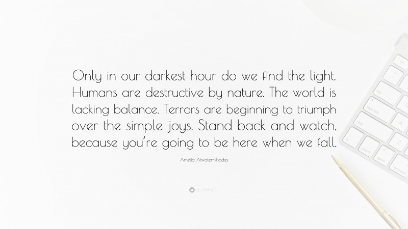 Amelia Atwater-Rhodes Quote: “Only in our darkest hour do we find the light. Humans are destructive by nature. The world is lacking balance. Terrors are beginning to triumph over the simple joys. Stand back and watch, because you’re going to be here when we fall.”