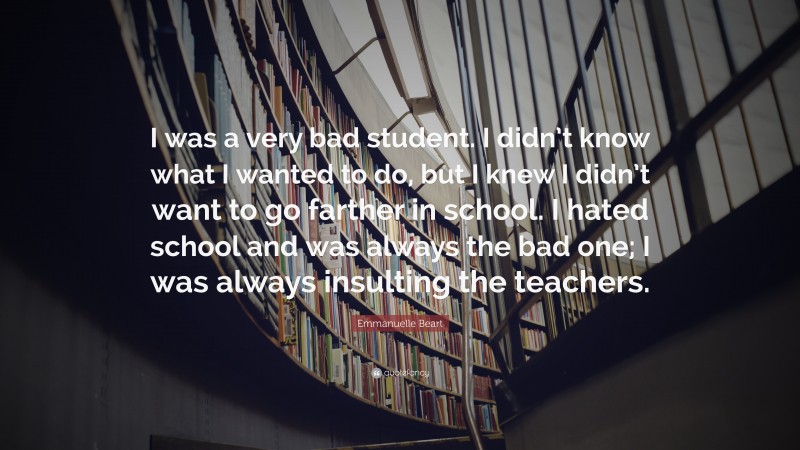 Emmanuelle Beart Quote: “I was a very bad student. I didn’t know what I wanted to do, but I knew I didn’t want to go farther in school. I hated school and was always the bad one; I was always insulting the teachers.”