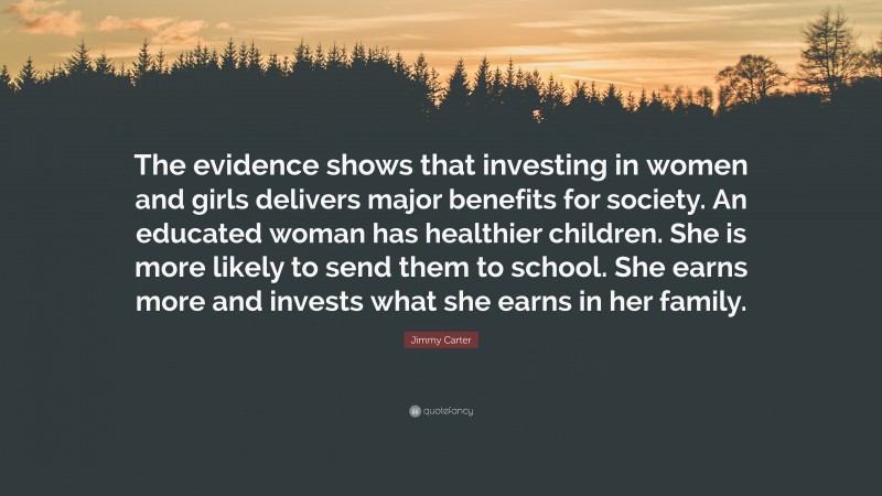 Jimmy Carter Quote: “The evidence shows that investing in women and girls delivers major benefits for society. An educated woman has healthier children. She is more likely to send them to school. She earns more and invests what she earns in her family.”