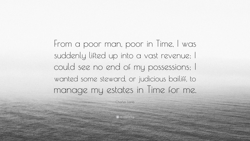 Charles Lamb Quote: “From a poor man, poor in Time, I was suddenly lifted up into a vast revenue; I could see no end of my possessions; I wanted some steward, or judicious bailiff, to manage my estates in Time for me.”