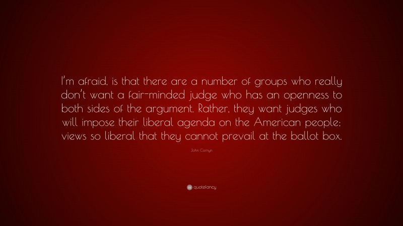 John Cornyn Quote: “I’m afraid, is that there are a number of groups who really don’t want a fair-minded judge who has an openness to both sides of the argument. Rather, they want judges who will impose their liberal agenda on the American people; views so liberal that they cannot prevail at the ballot box.”