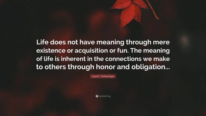 Laura C. Schlessinger Quote: “Life does not have meaning through mere existence or acquisition or fun. The meaning of life is inherent in the connections we make to others through honor and obligation...”