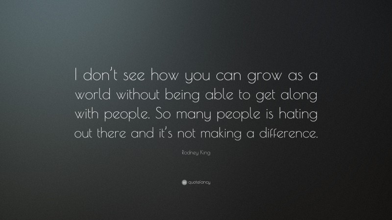 Rodney King Quote: “I don’t see how you can grow as a world without being able to get along with people. So many people is hating out there and it’s not making a difference.”