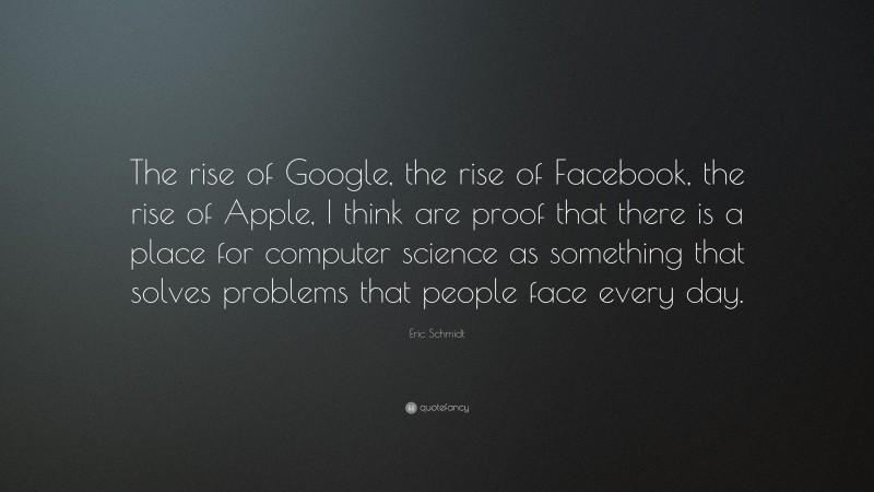 Eric Schmidt Quote: “The rise of Google, the rise of Facebook, the rise of Apple, I think are proof that there is a place for computer science as something that solves problems that people face every day.”