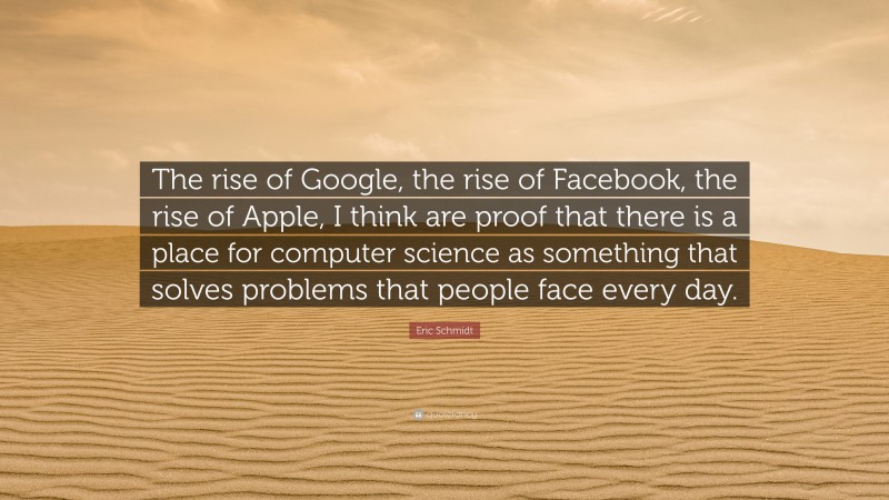 Eric Schmidt Quote: “The rise of Google, the rise of Facebook, the rise of Apple, I think are proof that there is a place for computer science as something that solves problems that people face every day.”