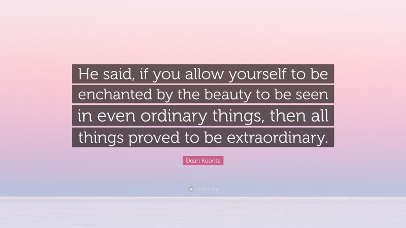 Dean Koontz Quote: “He said, if you allow yourself to be enchanted by the beauty to be seen in even ordinary things, then all things proved to be extraordinary.”