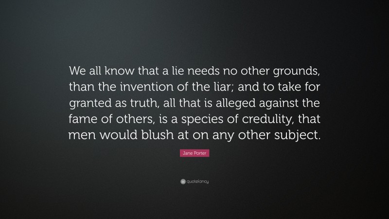 Jane Porter Quote: “We all know that a lie needs no other grounds, than the invention of the liar; and to take for granted as truth, all that is alleged against the fame of others, is a species of credulity, that men would blush at on any other subject.”