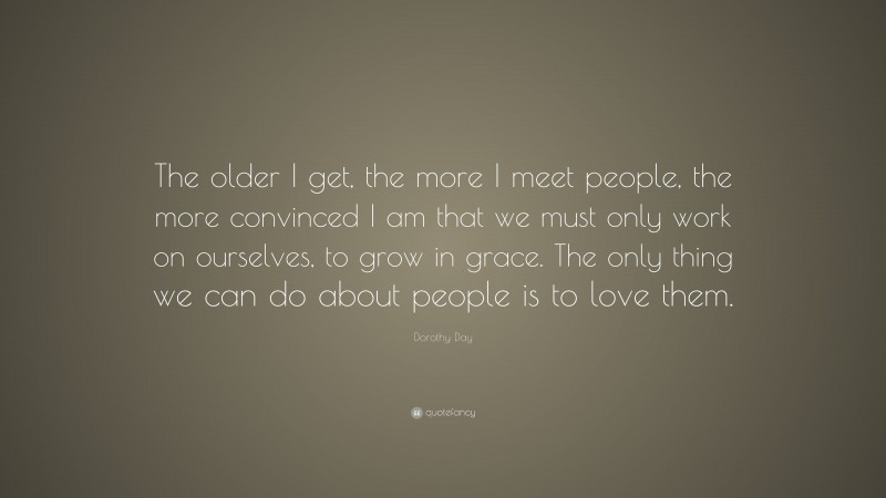 Dorothy Day Quote: “The older I get, the more I meet people, the more convinced I am that we must only work on ourselves, to grow in grace. The only thing we can do about people is to love them.”