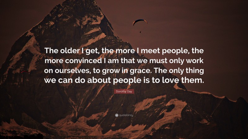 Dorothy Day Quote: “The older I get, the more I meet people, the more convinced I am that we must only work on ourselves, to grow in grace. The only thing we can do about people is to love them.”