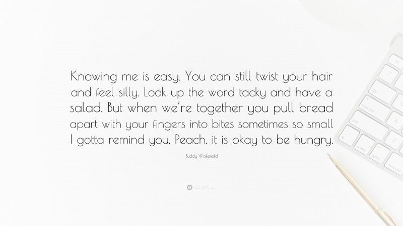 Buddy Wakefield Quote: “Knowing me is easy. You can still twist your hair and feel silly. Look up the word tacky and have a salad. But when we’re together you pull bread apart with your fingers into bites sometimes so small I gotta remind you, Peach, it is okay to be hungry.”