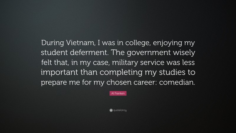Al Franken Quote: “During Vietnam, I was in college, enjoying my student deferment. The government wisely felt that, in my case, military service was less important than completing my studies to prepare me for my chosen career: comedian.”