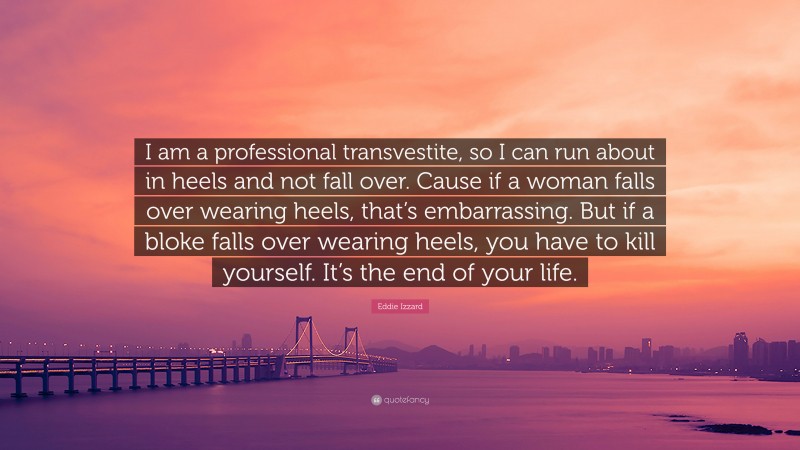 Eddie Izzard Quote: “I am a professional transvestite, so I can run about in heels and not fall over. Cause if a woman falls over wearing heels, that’s embarrassing. But if a bloke falls over wearing heels, you have to kill yourself. It’s the end of your life.”