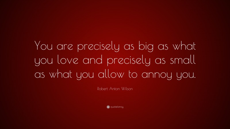 Robert Anton Wilson Quote: “You are precisely as big as what you love and precisely as small as what you allow to annoy you.”