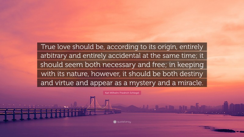 Karl Wilhelm Friedrich Schlegel Quote: “True love should be, according to its origin, entirely arbitrary and entirely accidental at the same time; it should seem both necessary and free; in keeping with its nature, however, it should be both destiny and virtue and appear as a mystery and a miracle.”