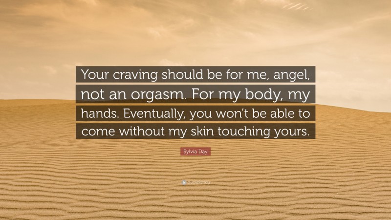 Sylvia Day Quote: “Your craving should be for me, angel, not an orgasm. For my body, my hands. Eventually, you won’t be able to come without my skin touching yours.”