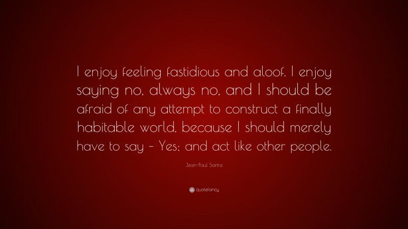 Jean-Paul Sartre Quote: “I enjoy feeling fastidious and aloof. I enjoy saying no, always no, and I should be afraid of any attempt to construct a finally habitable world, because I should merely have to say – Yes; and act like other people.”